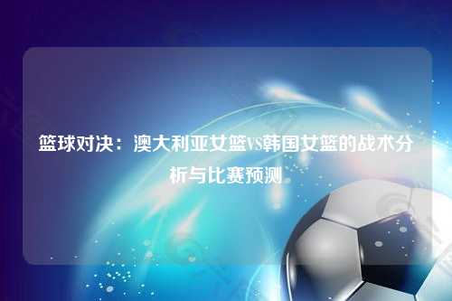 篮球对决：澳大利亚女篮VS韩国女篮的战术分析与比赛预测