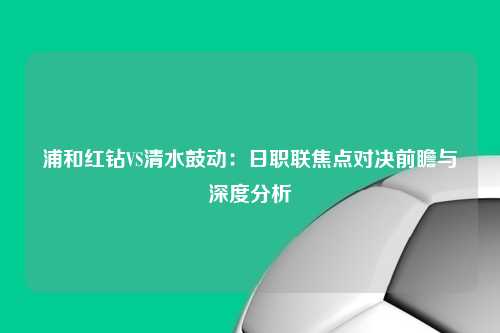 浦和红钻VS清水鼓动：日职联焦点对决前瞻与深度分析