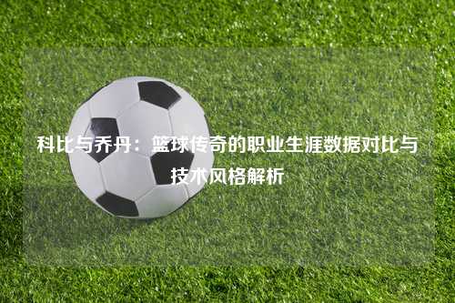 科比与乔丹：篮球传奇的职业生涯数据对比与技术风格解析