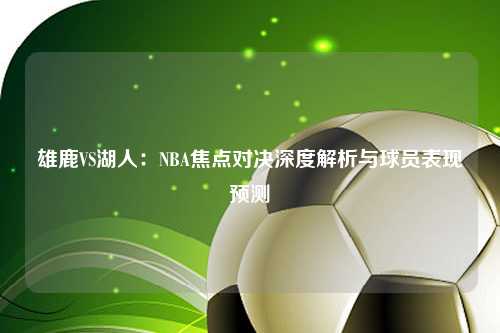 雄鹿VS湖人：NBA焦点对决深度解析与球员表现预测