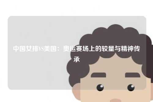 中国女排VS美国：奥运赛场上的较量与精神传承