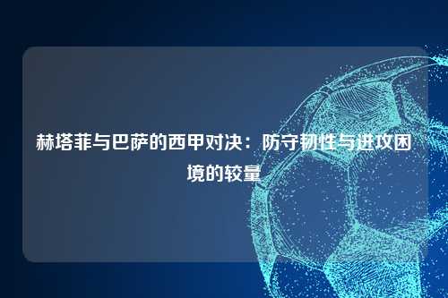 赫塔菲与巴萨的西甲对决：防守韧性与进攻困境的较量