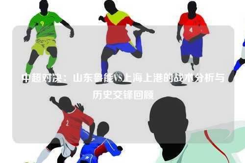 中超对决：山东鲁能VS上海上港的战术分析与历史交锋回顾