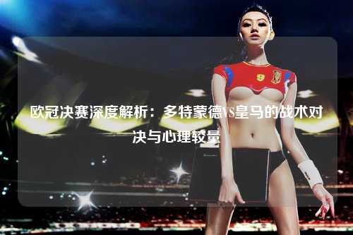欧冠决赛深度解析：多特蒙德VS皇马的战术对决与心理较量