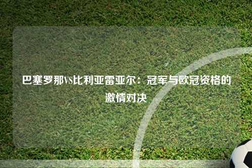 巴塞罗那VS比利亚雷亚尔：冠军与欧冠资格的激情对决