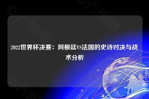 2022世界杯决赛：阿根廷VS法国的史诗对决与战术分析