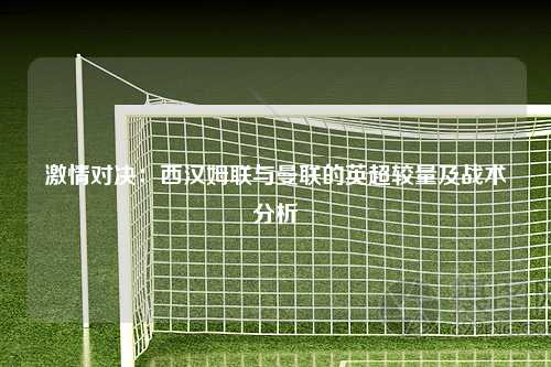 激情对决：西汉姆联与曼联的英超较量及战术分析