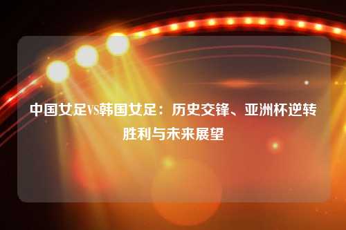 中国女足VS韩国女足：历史交锋、亚洲杯逆转胜利与未来展望