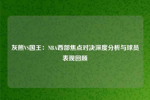 灰熊VS国王：NBA西部焦点对决深度分析与球员表现回顾