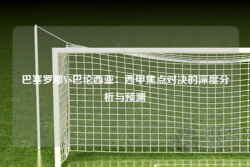 巴塞罗那VS巴伦西亚：西甲焦点对决的深度分析与预测