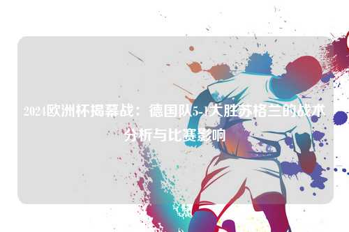 2024欧洲杯揭幕战：德国队5-1大胜苏格兰的战术分析与比赛影响