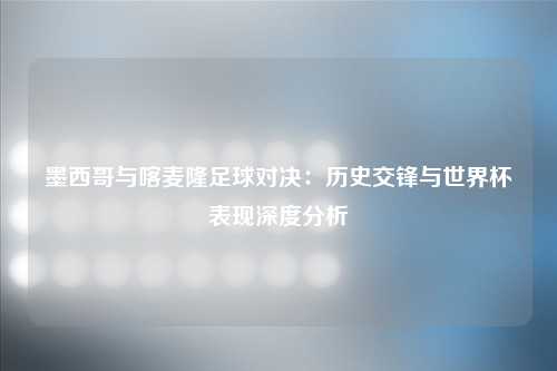 墨西哥与喀麦隆足球对决：历史交锋与世界杯表现深度分析