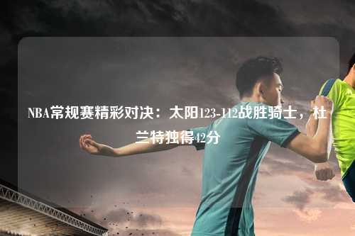 NBA常规赛精彩对决：太阳123-112战胜骑士，杜兰特独得42分