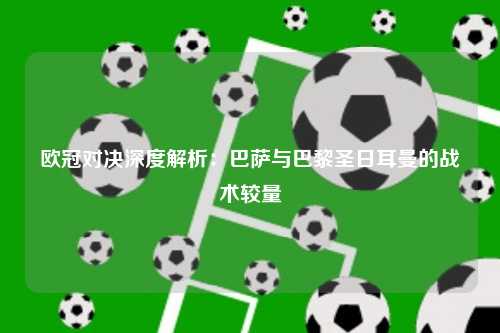 欧冠对决深度解析：巴萨与巴黎圣日耳曼的战术较量