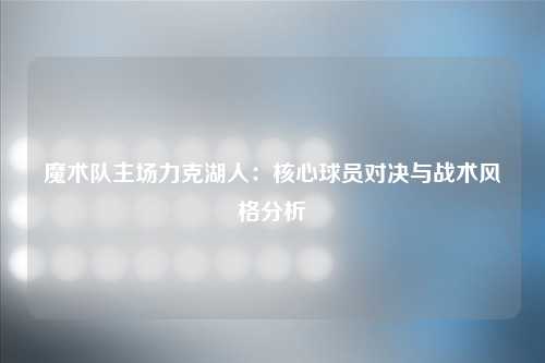 魔术队主场力克湖人：核心球员对决与战术风格分析