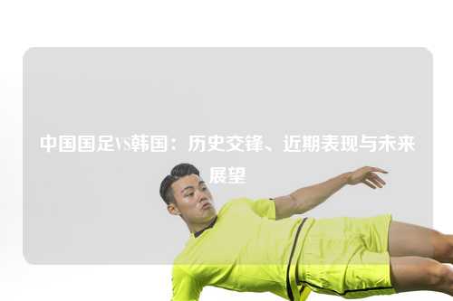 中国国足VS韩国：历史交锋、近期表现与未来展望