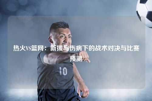 热火VS篮网：新援与伤病下的战术对决与比赛预测
