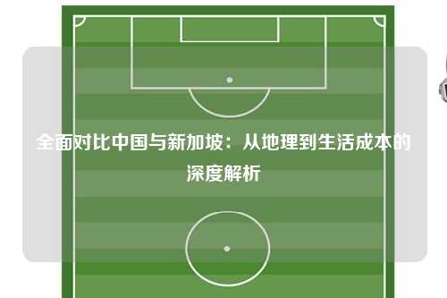 全面对比中国与新加坡：从地理到生活成本的深度解析