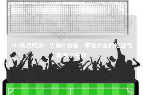 NBA焦点对决：火箭VS活塞，年轻天赋的碰撞与排名争夺战