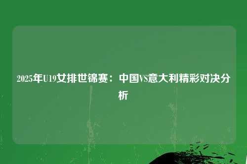 2025年U19女排世锦赛：中国VS意大利精彩对决分析