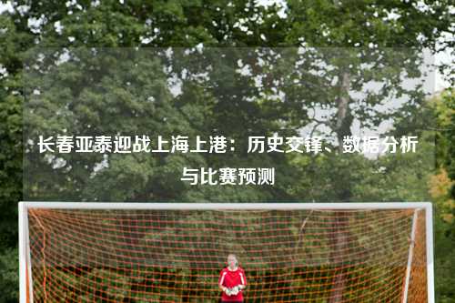 长春亚泰迎战上海上港：历史交锋、数据分析与比赛预测