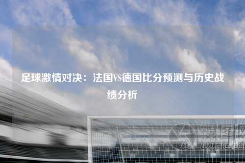 足球激情对决：法国VS德国比分预测与历史战绩分析