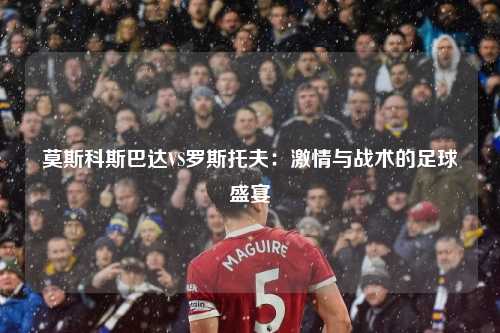 莫斯科斯巴达VS罗斯托夫：激情与战术的足球盛宴