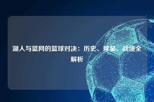 湖人与篮网的篮球对决：历史、球星、战绩全解析