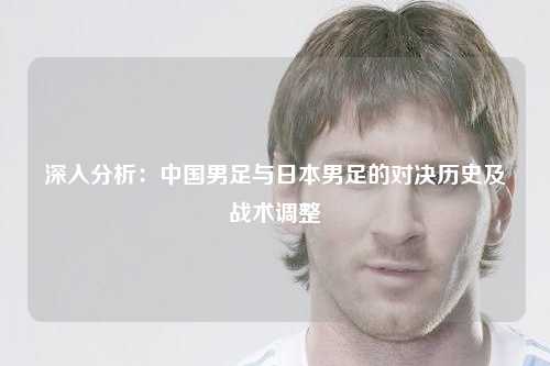 深入分析：中国男足与日本男足的对决历史及战术调整