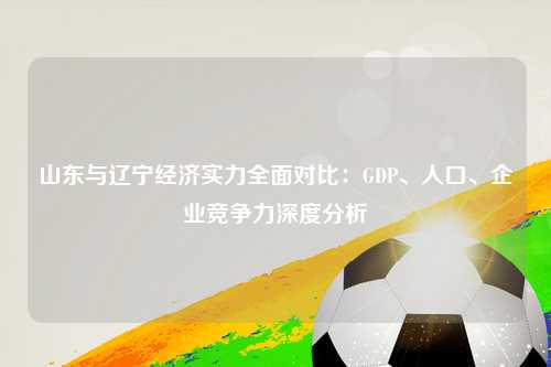 山东与辽宁经济实力全面对比：GDP、人口、企业竞争力深度分析