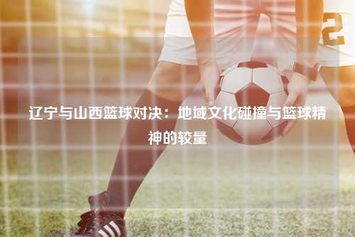 辽宁与山西篮球对决：地域文化碰撞与篮球精神的较量