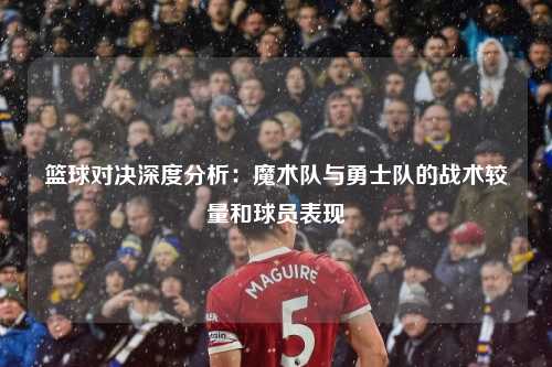 篮球对决深度分析：魔术队与勇士队的战术较量和球员表现