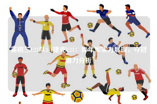 英格兰U21队3-1捷克U21：青年军实力展现，夺冠潜力分析