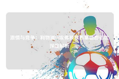 激情与竞争：利物浦VS埃弗顿默西塞德郡德比深度解析