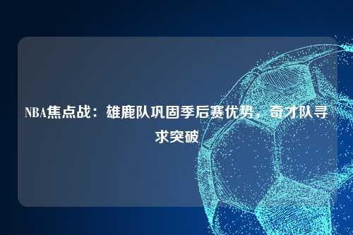 NBA焦点战：雄鹿队巩固季后赛优势，奇才队寻求突破