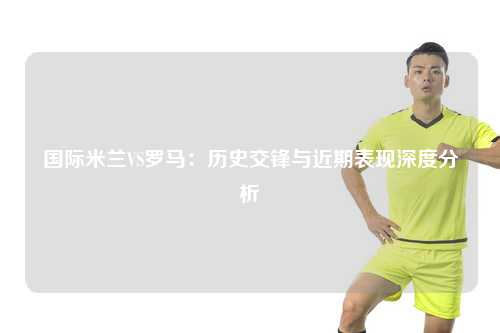 国际米兰VS罗马：历史交锋与近期表现深度分析