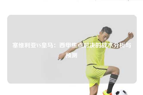 塞维利亚VS皇马：西甲焦点对决的战术分析与预测