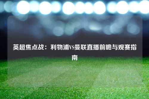英超焦点战：利物浦VS曼联直播前瞻与观赛指南