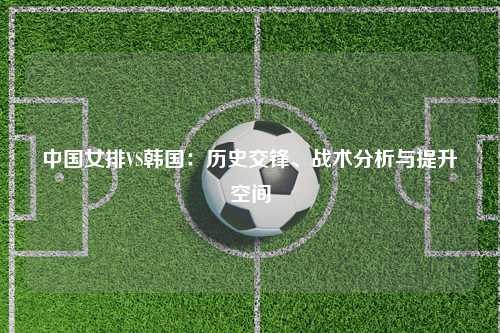 中国女排VS韩国：历史交锋、战术分析与提升空间