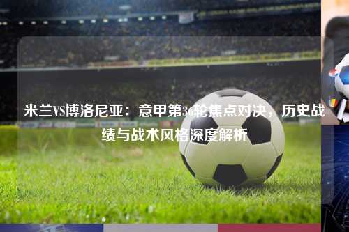 米兰VS博洛尼亚：意甲第36轮焦点对决，历史战绩与战术风格深度解析