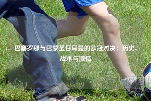 巴塞罗那与巴黎圣日耳曼的欧冠对决：历史、战术与激情