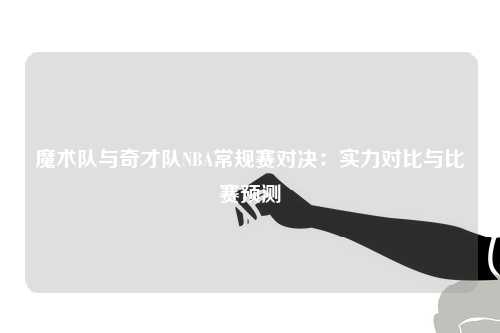 魔术队与奇才队NBA常规赛对决：实力对比与比赛预测