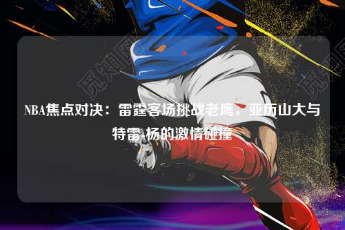 NBA焦点对决：雷霆客场挑战老鹰，亚历山大与特雷-杨的激情碰撞