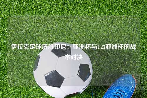 伊拉克足球屡胜印尼：亚洲杯与U23亚洲杯的战术对决