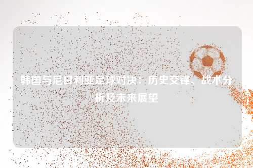 韩国与尼日利亚足球对决：历史交锋、战术分析及未来展望