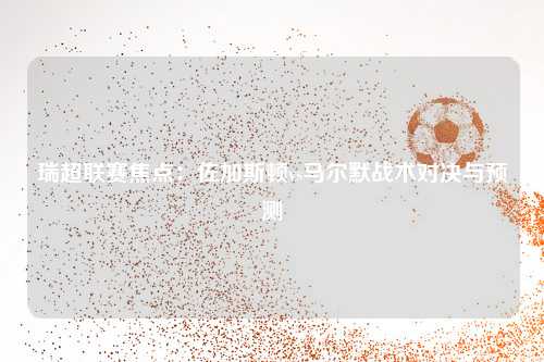 瑞超联赛焦点：佐加斯顿vs马尔默战术对决与预测