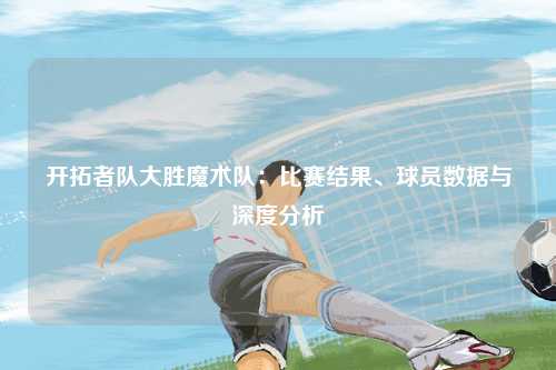 开拓者队大胜魔术队：比赛结果、球员数据与深度分析