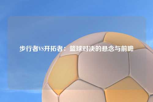 步行者VS开拓者：篮球对决的悬念与前瞻