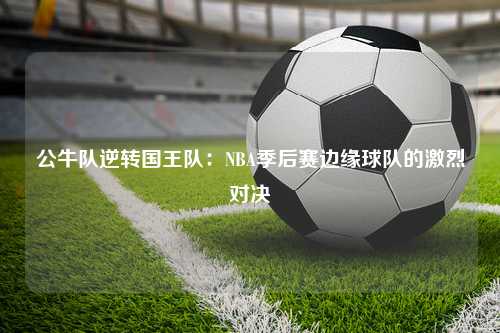 公牛队逆转国王队：NBA季后赛边缘球队的激烈对决