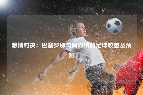 激情对决：巴塞罗那与阿森纳的足球较量及预测